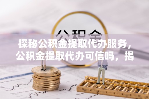 新龙探秘公积金提取代办服务，公积金提取代办可信吗，揭秘真相与选择指南